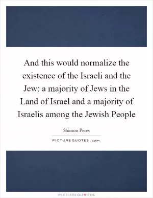 And this would normalize the existence of the Israeli and the Jew: a majority of Jews in the Land of Israel and a majority of Israelis among the Jewish People Picture Quote #1