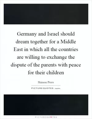 Germany and Israel should dream together for a Middle East in which all the countries are willing to exchange the dispute of the parents with peace for their children Picture Quote #1