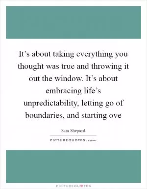 It’s about taking everything you thought was true and throwing it out the window. It’s about embracing life’s unpredictability, letting go of boundaries, and starting ove Picture Quote #1