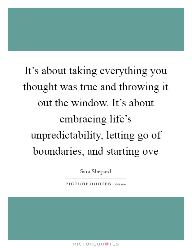 It's about taking everything you thought was true and throwing it out the window. It's about embracing life's unpredictability, letting go of boundaries, and starting ove Picture Quote #1