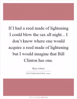 If I had a reed made of lightening I could blow the sax all night... I don’t know where one would acquire a reed made of lightening but I would imagine that Bill Clinton has one Picture Quote #1