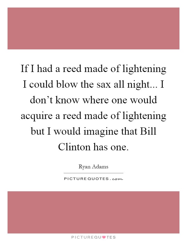 If I had a reed made of lightening I could blow the sax all night... I don't know where one would acquire a reed made of lightening but I would imagine that Bill Clinton has one Picture Quote #1