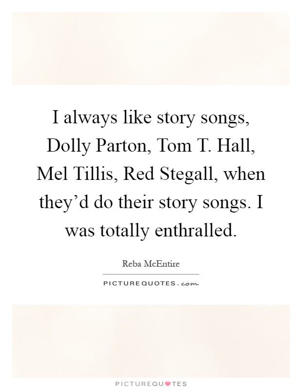 I always like story songs, Dolly Parton, Tom T. Hall, Mel Tillis, Red Stegall, when they'd do their story songs. I was totally enthralled Picture Quote #1