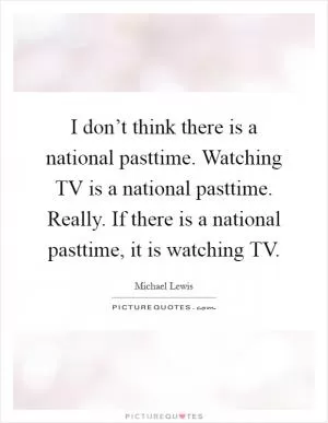 I don’t think there is a national pasttime. Watching TV is a national pasttime. Really. If there is a national pasttime, it is watching TV Picture Quote #1