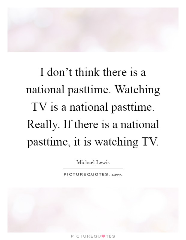 I don't think there is a national pasttime. Watching TV is a national pasttime. Really. If there is a national pasttime, it is watching TV Picture Quote #1