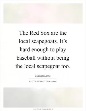 The Red Sox are the local scapegoats. It’s hard enough to play baseball without being the local scapegoat too Picture Quote #1