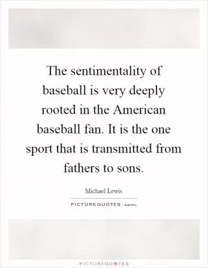 The sentimentality of baseball is very deeply rooted in the American baseball fan. It is the one sport that is transmitted from fathers to sons Picture Quote #1