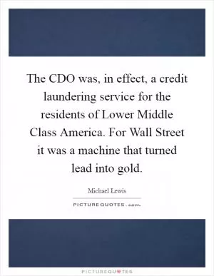The CDO was, in effect, a credit laundering service for the residents of Lower Middle Class America. For Wall Street it was a machine that turned lead into gold Picture Quote #1