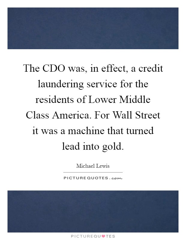 The CDO was, in effect, a credit laundering service for the residents of Lower Middle Class America. For Wall Street it was a machine that turned lead into gold Picture Quote #1