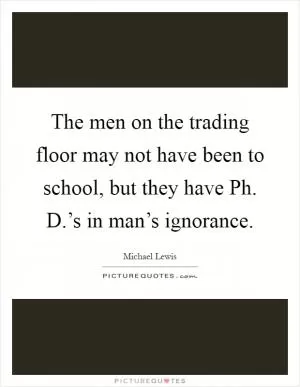 The men on the trading floor may not have been to school, but they have Ph. D.’s in man’s ignorance Picture Quote #1