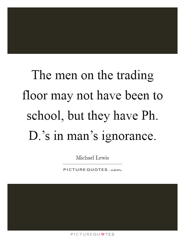 The men on the trading floor may not have been to school, but they have Ph. D.'s in man's ignorance Picture Quote #1