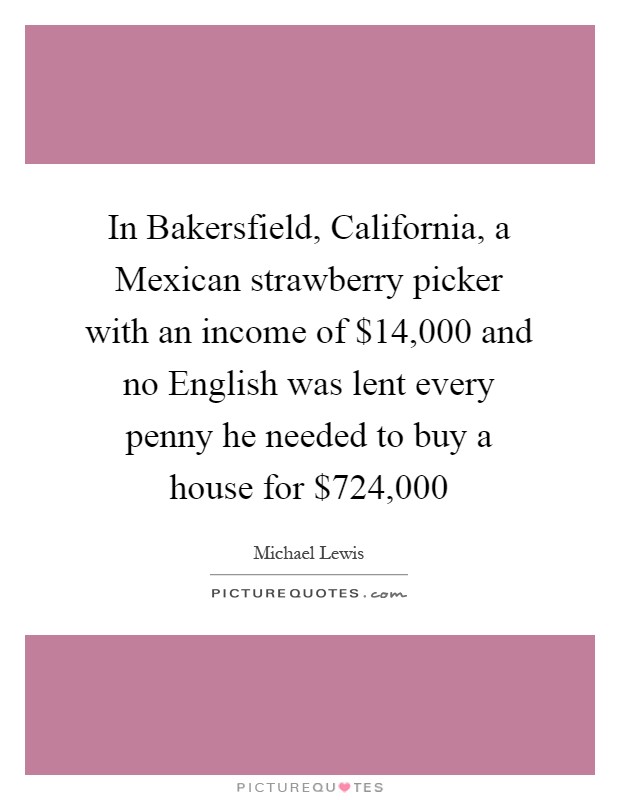In Bakersfield, California, a Mexican strawberry picker with an income of $14,000 and no English was lent every penny he needed to buy a house for $724,000 Picture Quote #1
