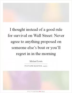 I thought instead of a good rule for survival on Wall Street: Never agree to anything proposed on someone else’s boat or you’ll regret in in the morning Picture Quote #1