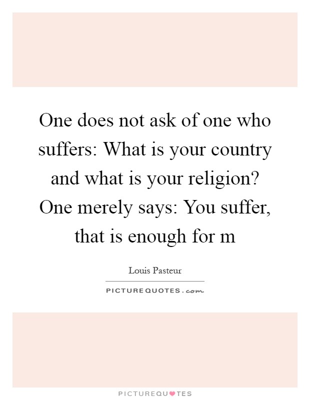 One does not ask of one who suffers: What is your country and what is your religion? One merely says: You suffer, that is enough for m Picture Quote #1