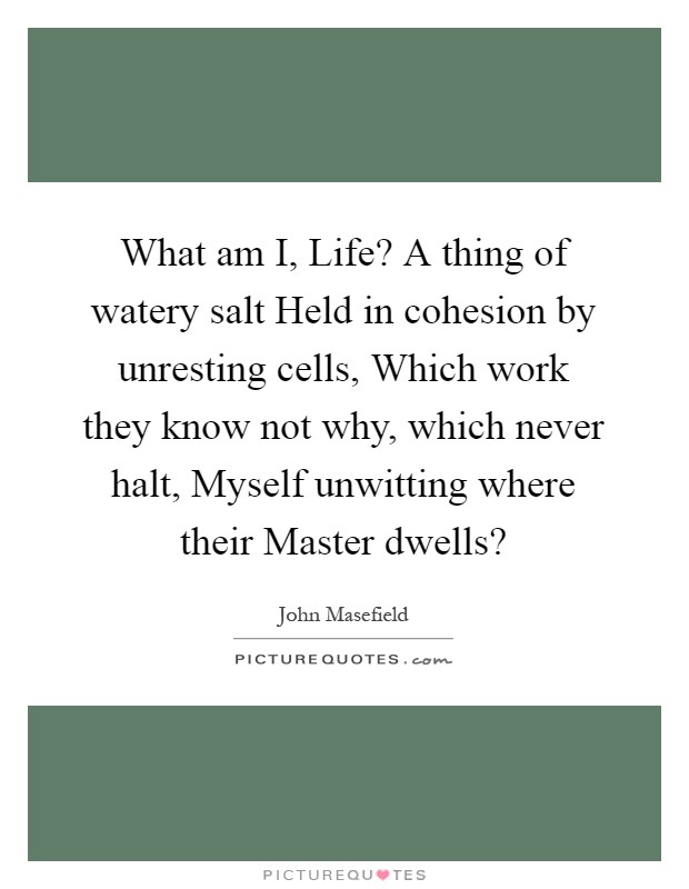 What am I, Life? A thing of watery salt Held in cohesion by unresting cells, Which work they know not why, which never halt, Myself unwitting where their Master dwells? Picture Quote #1