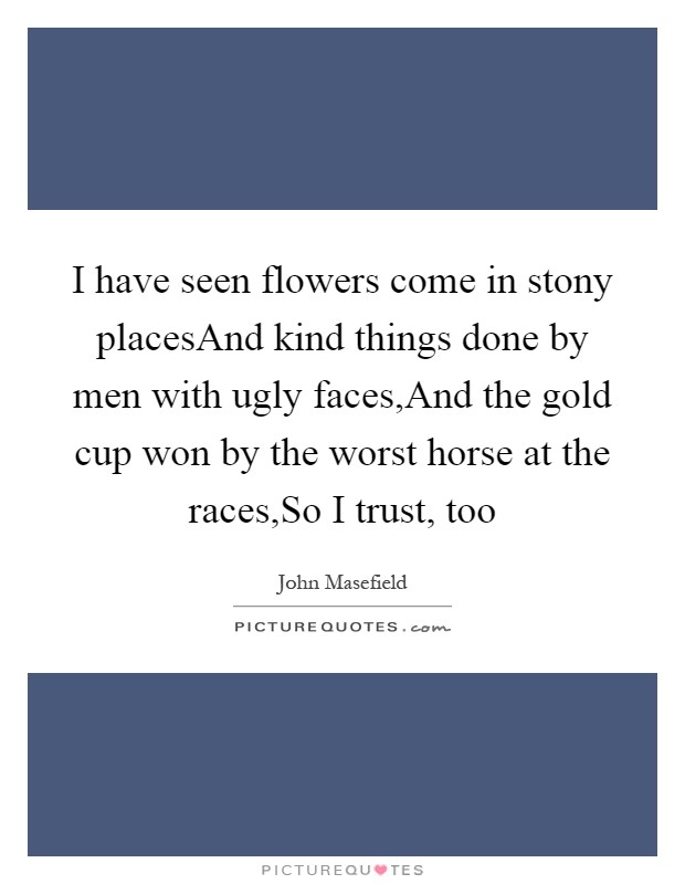 I have seen flowers come in stony placesAnd kind things done by men with ugly faces,And the gold cup won by the worst horse at the races,So I trust, too Picture Quote #1