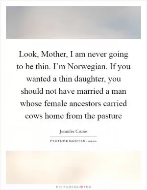 Look, Mother, I am never going to be thin. I’m Norwegian. If you wanted a thin daughter, you should not have married a man whose female ancestors carried cows home from the pasture Picture Quote #1