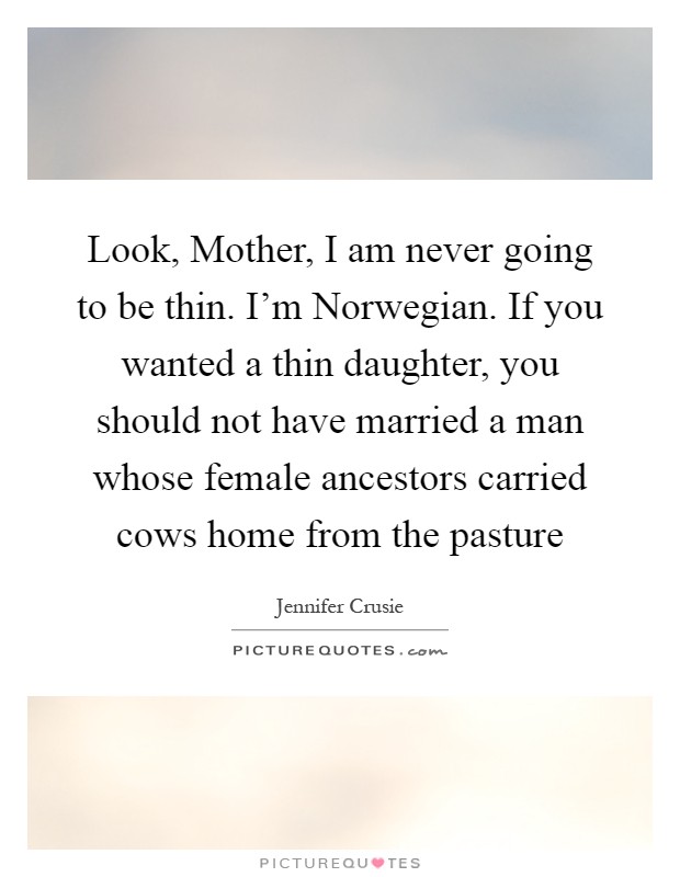 Look, Mother, I am never going to be thin. I'm Norwegian. If you wanted a thin daughter, you should not have married a man whose female ancestors carried cows home from the pasture Picture Quote #1