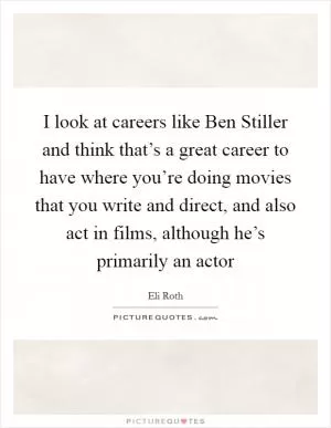 I look at careers like Ben Stiller and think that’s a great career to have where you’re doing movies that you write and direct, and also act in films, although he’s primarily an actor Picture Quote #1