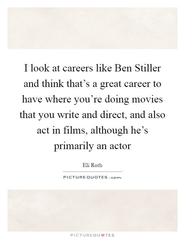 I look at careers like Ben Stiller and think that's a great career to have where you're doing movies that you write and direct, and also act in films, although he's primarily an actor Picture Quote #1