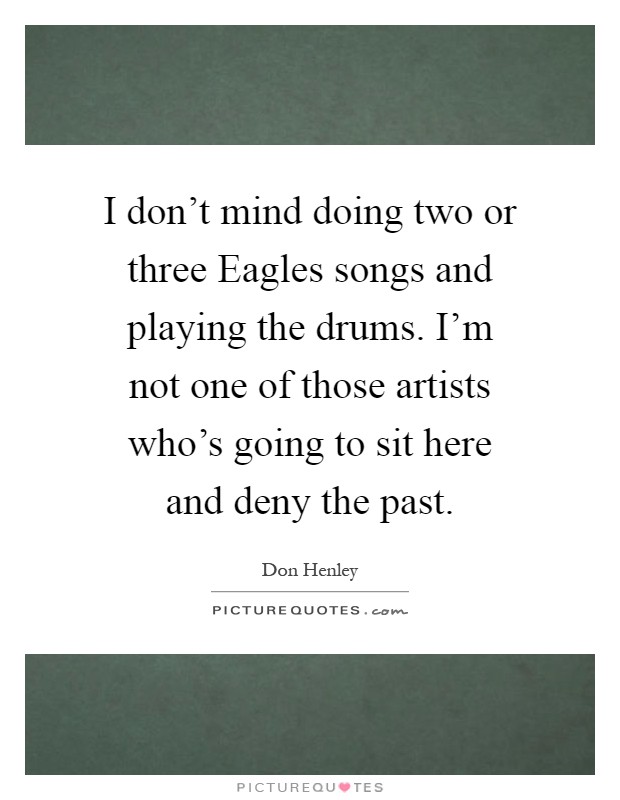I don't mind doing two or three Eagles songs and playing the drums. I'm not one of those artists who's going to sit here and deny the past Picture Quote #1