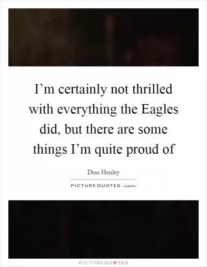 I’m certainly not thrilled with everything the Eagles did, but there are some things I’m quite proud of Picture Quote #1
