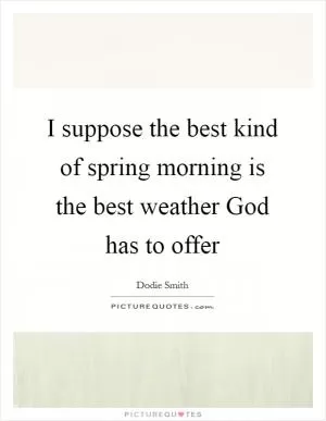 I suppose the best kind of spring morning is the best weather God has to offer Picture Quote #1