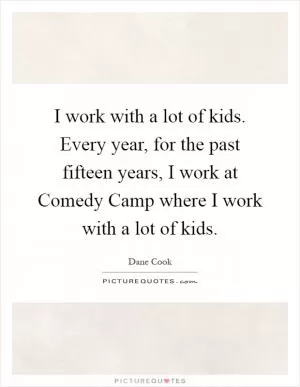 I work with a lot of kids. Every year, for the past fifteen years, I work at Comedy Camp where I work with a lot of kids Picture Quote #1