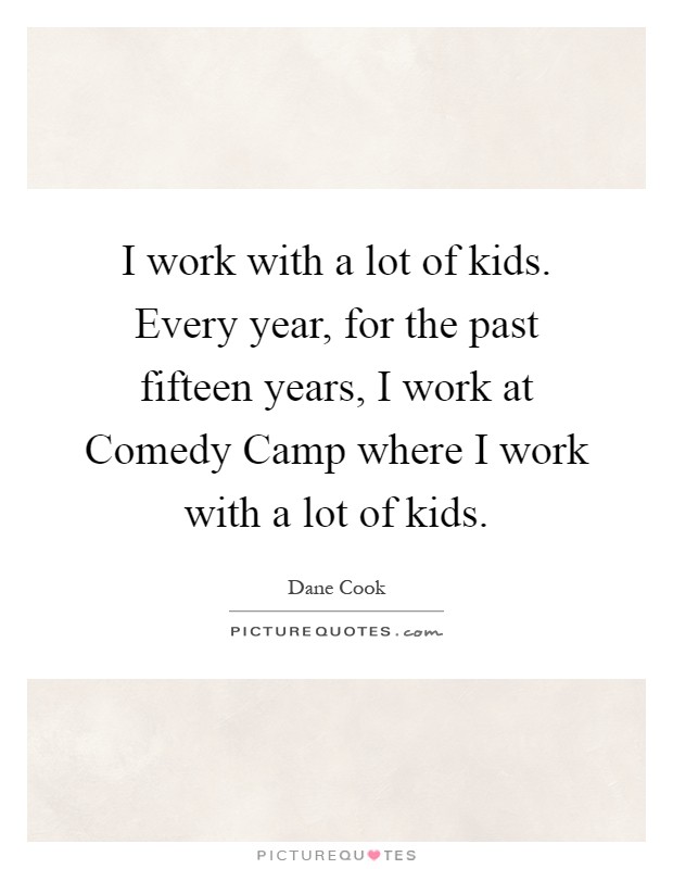 I work with a lot of kids. Every year, for the past fifteen years, I work at Comedy Camp where I work with a lot of kids Picture Quote #1