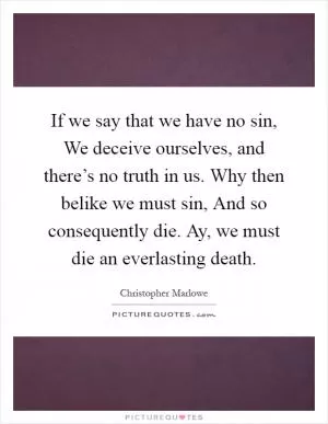 If we say that we have no sin, We deceive ourselves, and there’s no truth in us. Why then belike we must sin, And so consequently die. Ay, we must die an everlasting death Picture Quote #1