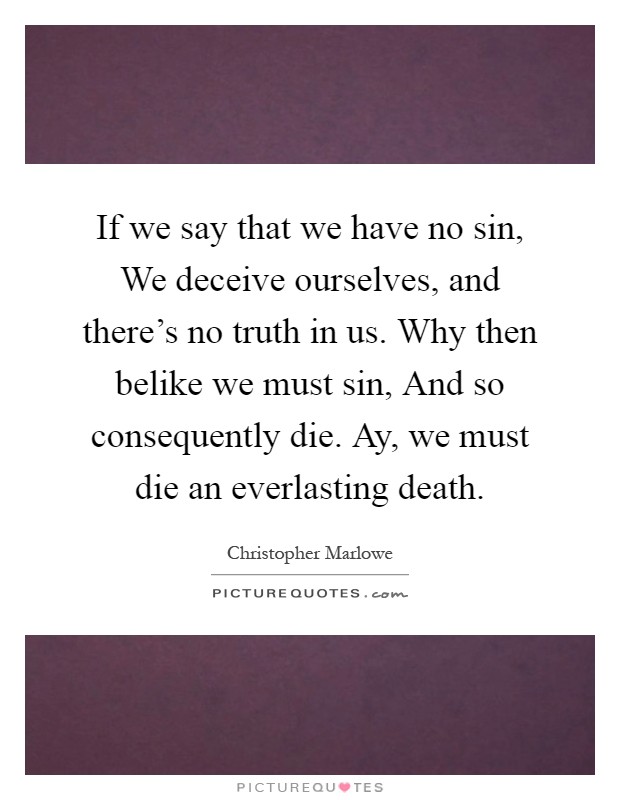 If we say that we have no sin, We deceive ourselves, and there's no truth in us. Why then belike we must sin, And so consequently die. Ay, we must die an everlasting death Picture Quote #1