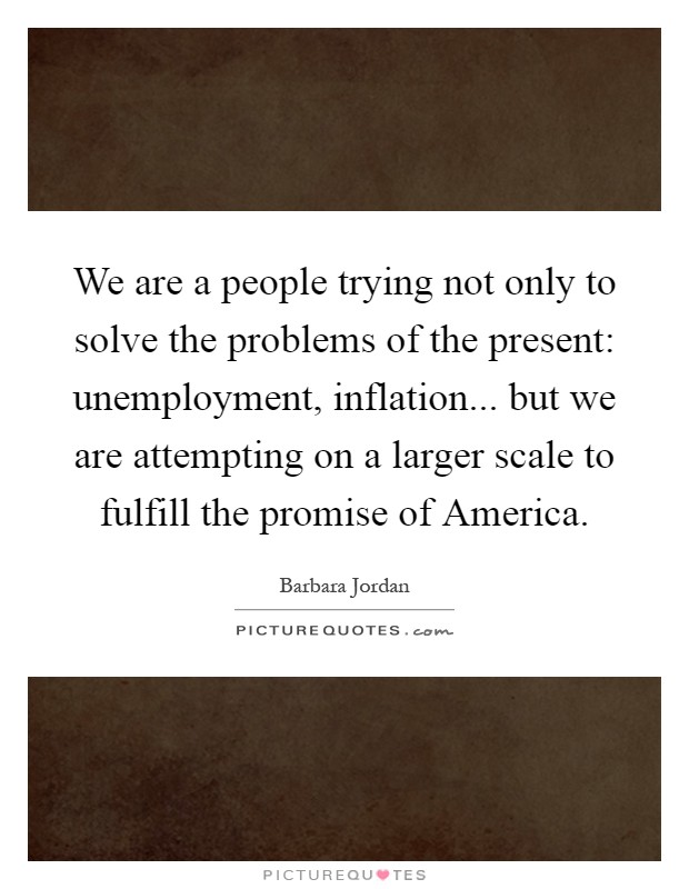 We are a people trying not only to solve the problems of the present: unemployment, inflation... but we are attempting on a larger scale to fulfill the promise of America Picture Quote #1