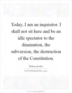 Today, I am an inquisitor. I shall not sit here and be an idle spectator to the diminution, the subversion, the destruction of the Constitution Picture Quote #1