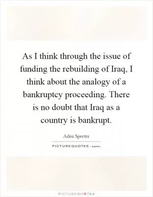 As I think through the issue of funding the rebuilding of Iraq, I think about the analogy of a bankruptcy proceeding. There is no doubt that Iraq as a country is bankrupt Picture Quote #1