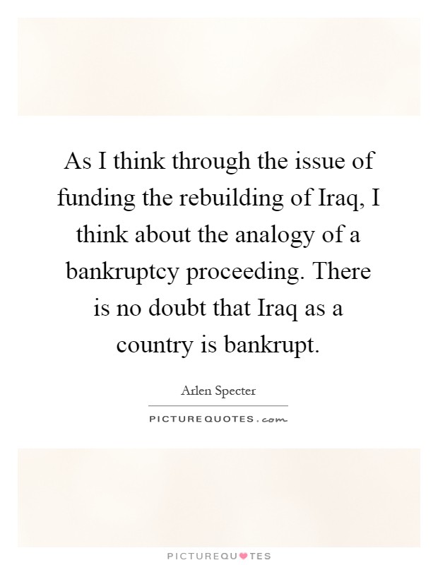 As I think through the issue of funding the rebuilding of Iraq, I think about the analogy of a bankruptcy proceeding. There is no doubt that Iraq as a country is bankrupt Picture Quote #1