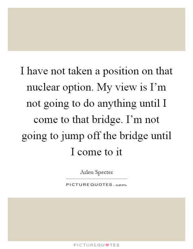 I have not taken a position on that nuclear option. My view is I'm not going to do anything until I come to that bridge. I'm not going to jump off the bridge until I come to it Picture Quote #1