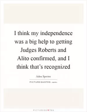 I think my independence was a big help to getting Judges Roberts and Alito confirmed, and I think that’s recognized Picture Quote #1