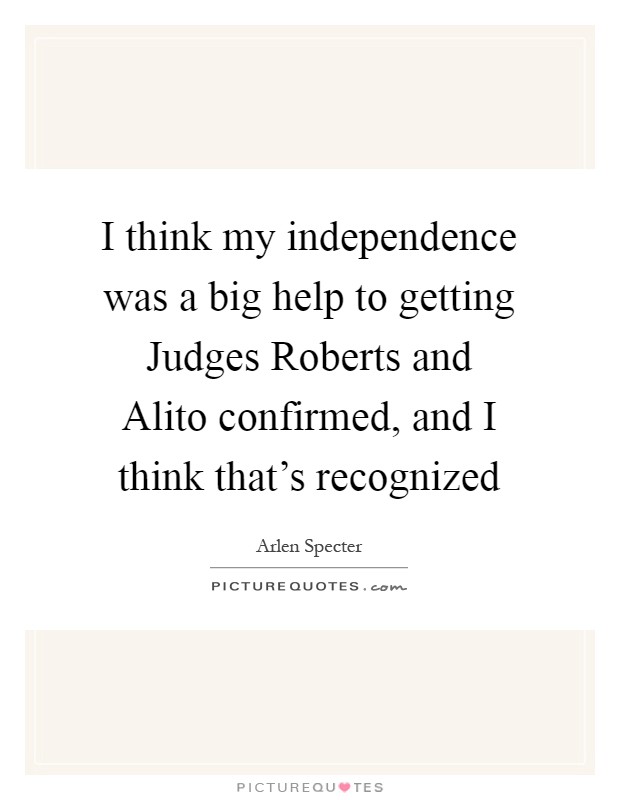 I think my independence was a big help to getting Judges Roberts and Alito confirmed, and I think that's recognized Picture Quote #1