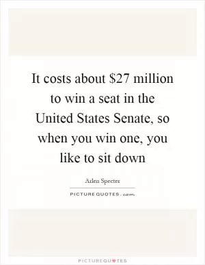 It costs about $27 million to win a seat in the United States Senate, so when you win one, you like to sit down Picture Quote #1