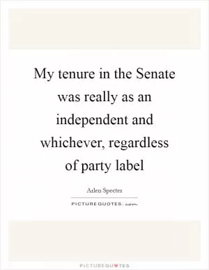 My tenure in the Senate was really as an independent and whichever, regardless of party label Picture Quote #1
