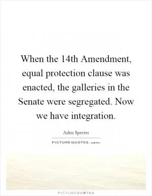 When the 14th Amendment, equal protection clause was enacted, the galleries in the Senate were segregated. Now we have integration Picture Quote #1