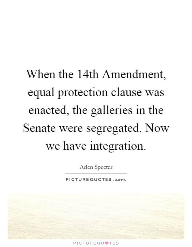 When the 14th Amendment, equal protection clause was enacted, the galleries in the Senate were segregated. Now we have integration Picture Quote #1