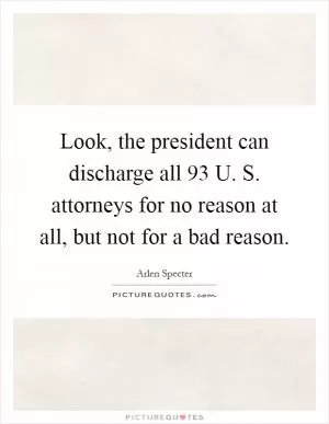 Look, the president can discharge all 93 U. S. attorneys for no reason at all, but not for a bad reason Picture Quote #1