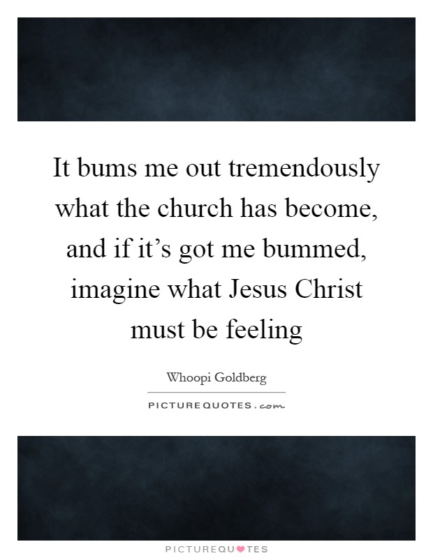 It bums me out tremendously what the church has become, and if it's got me bummed, imagine what Jesus Christ must be feeling Picture Quote #1