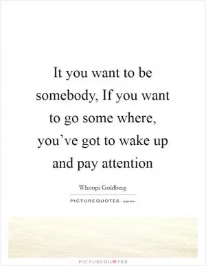 It you want to be somebody, If you want to go some where, you’ve got to wake up and pay attention Picture Quote #1