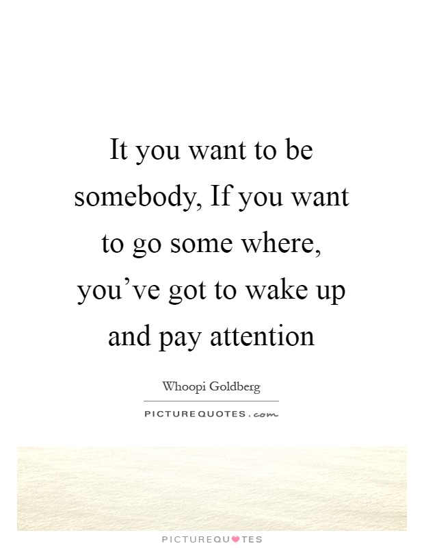 It you want to be somebody, If you want to go some where, you've got to wake up and pay attention Picture Quote #1