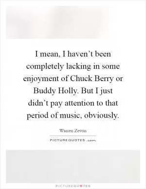 I mean, I haven’t been completely lacking in some enjoyment of Chuck Berry or Buddy Holly. But I just didn’t pay attention to that period of music, obviously Picture Quote #1