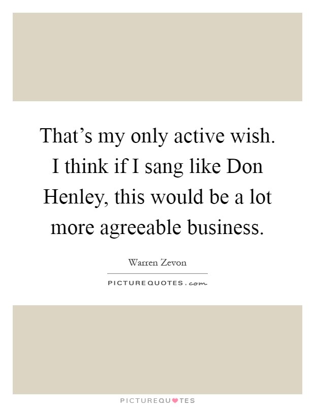 That's my only active wish. I think if I sang like Don Henley, this would be a lot more agreeable business Picture Quote #1