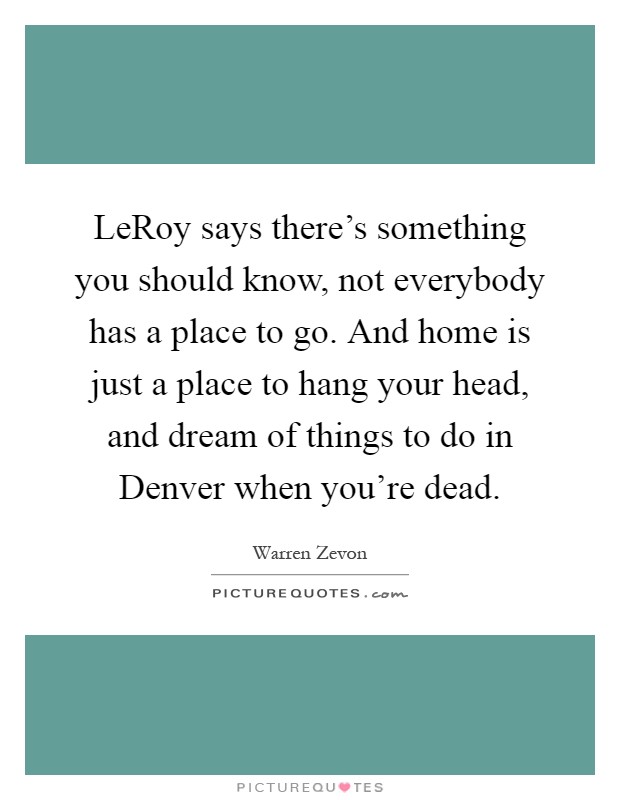 LeRoy says there's something you should know, not everybody has a place to go. And home is just a place to hang your head, and dream of things to do in Denver when you're dead Picture Quote #1