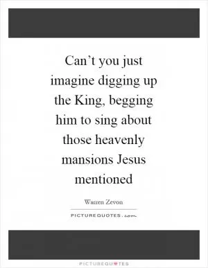 Can’t you just imagine digging up the King, begging him to sing about those heavenly mansions Jesus mentioned Picture Quote #1